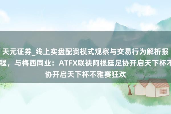 天元证券_线上实盘配资模式观察与交易行为解析报告 逐梦征程，与梅西同业：ATFX联袂阿根廷足协开启天下杯不雅赛狂欢