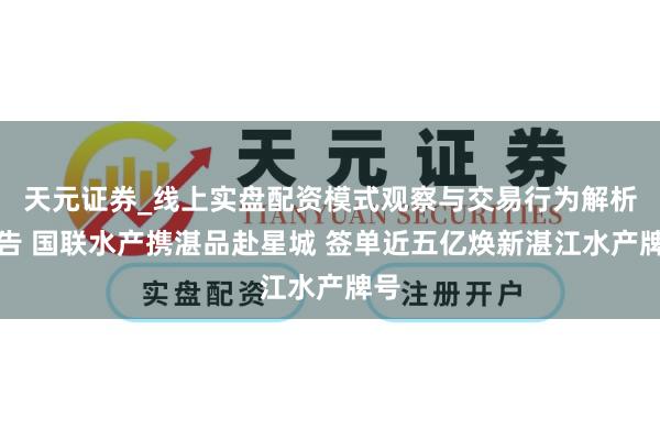 天元证券_线上实盘配资模式观察与交易行为解析报告 国联水产携湛品赴星城 签单近五亿焕新湛江水产牌号