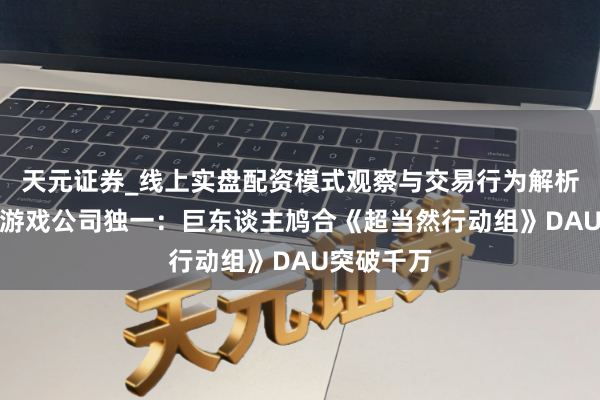 天元证券_线上实盘配资模式观察与交易行为解析报告 A股游戏公司独一：巨东谈主鸠合《超当然行动组》DAU突破千万