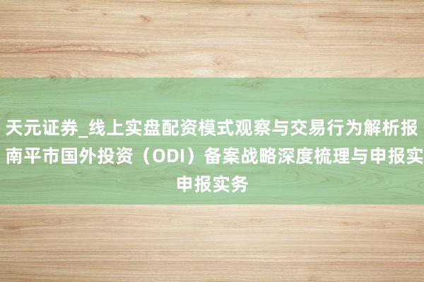 天元证券_线上实盘配资模式观察与交易行为解析报告 南平市国外投资（ODI）备案战略深度梳理与申报实务