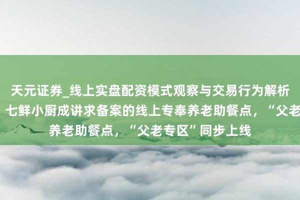 天元证券_线上实盘配资模式观察与交易行为解析报告 北京首家！七鲜小厨成讲求备案的线上专奉养老助餐点，“父老专区”同步上线