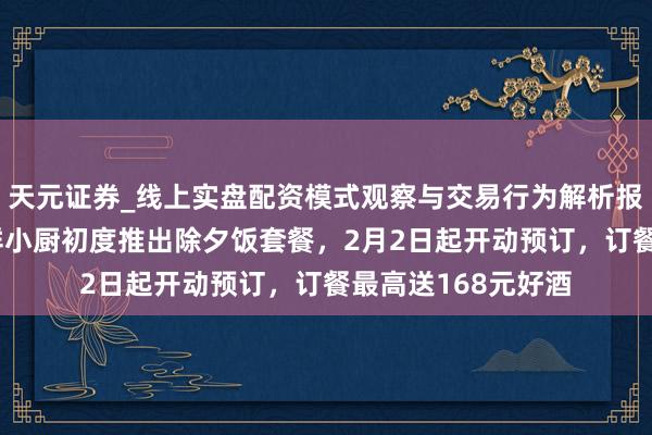 天元证券_线上实盘配资模式观察与交易行为解析报告 年味加码！七鲜小厨初度推出除夕饭套餐，2月2日起开动预订，订餐最高送168元好酒