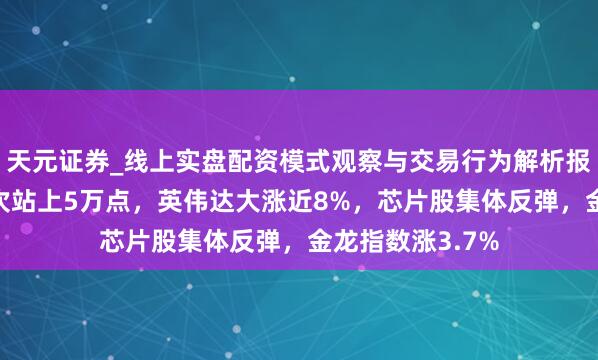 天元证券_线上实盘配资模式观察与交易行为解析报告 谈指收盘初次站上5万点，英伟达大涨近8%，芯片股集体反弹，金龙指数涨3.7%