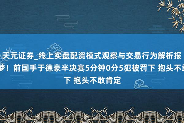 天元证券_线上实盘配资模式观察与交易行为解析报告 恶梦！前国手于德豪半决赛5分钟0分5犯被罚下 抱头不敢肯定