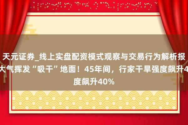 天元证券_线上实盘配资模式观察与交易行为解析报告 大气挥发“吸干”地面！45年间，行家干旱强度飙升40%
