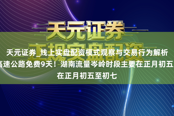 天元证券_线上实盘配资模式观察与交易行为解析报告 高速公路免费9天！湖南流量岑岭时段主要在正月初五至初七