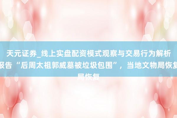 天元证券_线上实盘配资模式观察与交易行为解析报告 “后周太祖郭威墓被垃圾包围”，当地文物局恢复