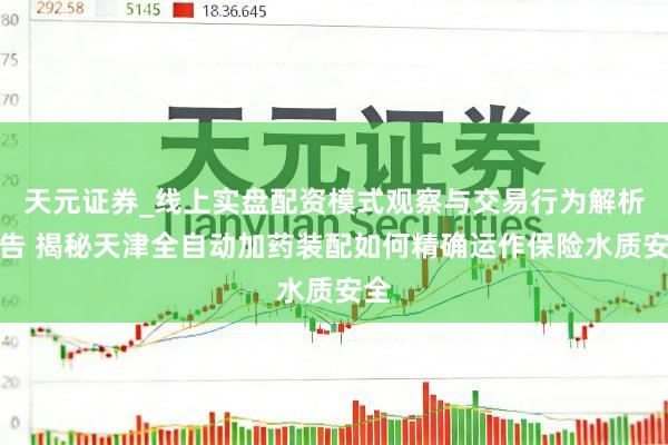 天元证券_线上实盘配资模式观察与交易行为解析报告 揭秘天津全自动加药装配如何精确运作保险水质安全