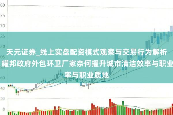 天元证券_线上实盘配资模式观察与交易行为解析报告 耀邦政府外包环卫厂家奈何擢升城市清洁效率与职业质地