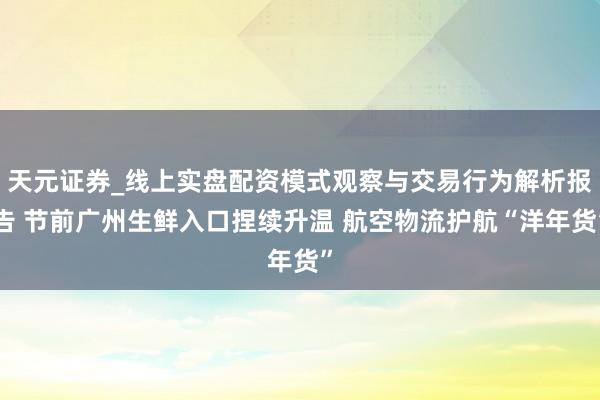 天元证券_线上实盘配资模式观察与交易行为解析报告 节前广州生鲜入口捏续升温 航空物流护航“洋年货”