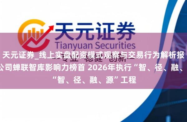 天元证券_线上实盘配资模式观察与交易行为解析报告 中咨公司蝉联智库影响力榜首 2026年执行“智、径、融、源”工程