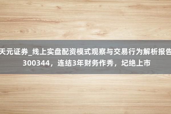 天元证券_线上实盘配资模式观察与交易行为解析报告 300344，连结3年财务作秀，圮绝上市