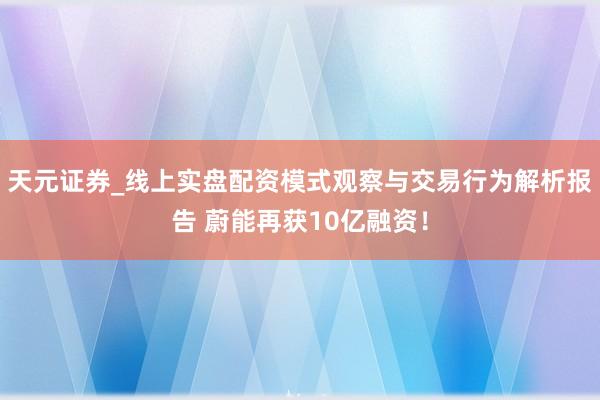 天元证券_线上实盘配资模式观察与交易行为解析报告 蔚能再获10亿融资！