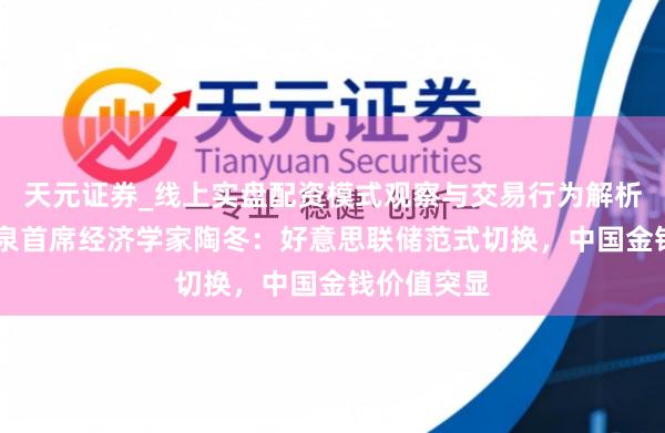 天元证券_线上实盘配资模式观察与交易行为解析报告 淡水泉首席经济学家陶冬：好意思联储范式切换，中国金钱价值突显