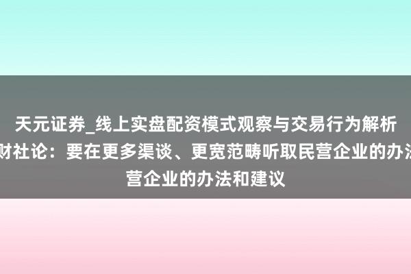 天元证券_线上实盘配资模式观察与交易行为解析报告 一财社论：要在更多渠谈、更宽范畴听取民营企业的办法和建议