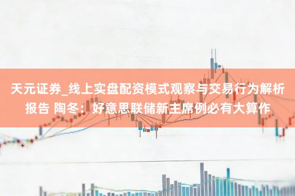 天元证券_线上实盘配资模式观察与交易行为解析报告 陶冬：好意思联储新主席例必有大算作