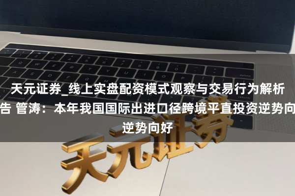 天元证券_线上实盘配资模式观察与交易行为解析报告 管涛：本年我国国际出进口径跨境平直投资逆势向好