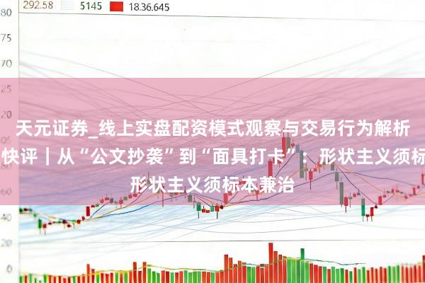 天元证券_线上实盘配资模式观察与交易行为解析报告 壹快评｜从“公文抄袭”到“面具打卡”：形状主义须标本兼治