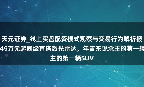 天元证券_线上实盘配资模式观察与交易行为解析报告 7.49万元起同级首搭激光雷达，年青东说念主的第一辆SUV