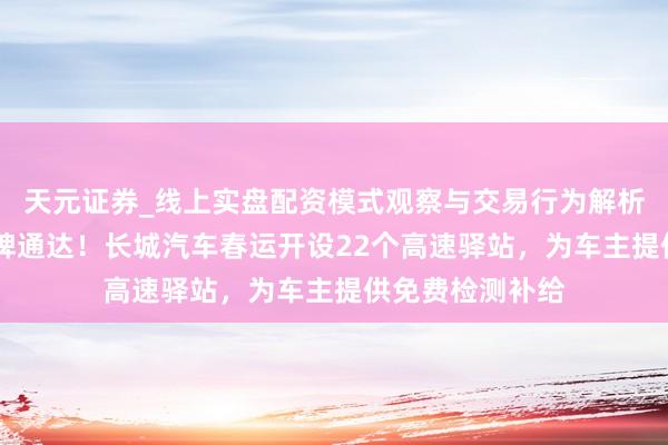 天元证券_线上实盘配资模式观察与交易行为解析报告 面向全品牌通达！长城汽车春运开设22个高速驿站，为车主提供免费检测补给