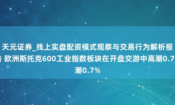 天元证券_线上实盘配资模式观察与交易行为解析报告 欧洲斯托克600工业指数板块在开盘交游中高潮0.7%