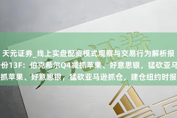 天元证券_线上实盘配资模式观察与交易行为解析报告 巴菲特交棒前终末一份13F：伯克希尔Q4减抓苹果、好意思银，猛砍亚马逊抓仓，建仓纽约时报
