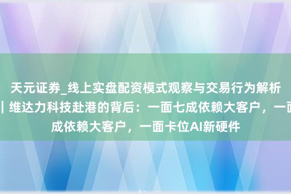 天元证券_线上实盘配资模式观察与交易行为解析报告 新股前瞻｜维达力科技赴港的背后：一面七成依赖大客户，一面卡位AI新硬件