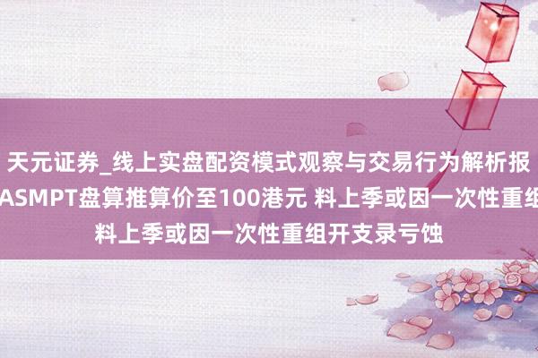 天元证券_线上实盘配资模式观察与交易行为解析报告 大摩：升ASMPT盘算推算价至100港元 料上季或因一次性重组开支录亏蚀