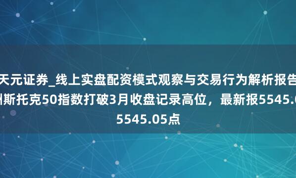 天元证券_线上实盘配资模式观察与交易行为解析报告 欧洲斯托克50指数打破3月收盘记录高位，最新报5545.05点
